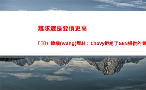 離隊還是要價更高？韓網(wǎng)爆料：Chovy拒絕了GEN提供的第一份報價